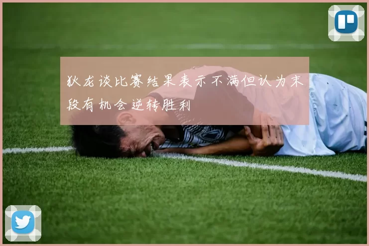 狄龙谈比赛结果表示不满但认为末段有机会逆转胜利