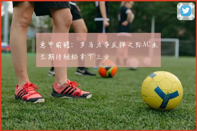 意甲前瞻：罗马力争反弹之际AC米兰期待轻松拿下三分