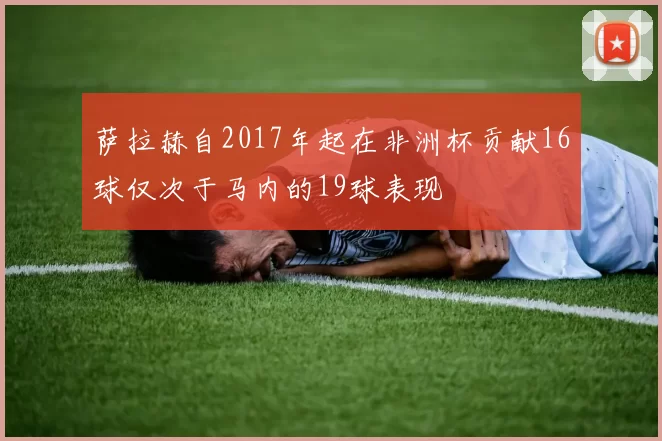 萨拉赫自2017年起在非洲杯贡献16球仅次于马内的19球表现