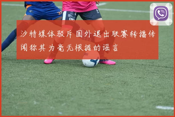 沙特媒体驳斥国外退出联赛转播传闻称其为毫无根据的谣言