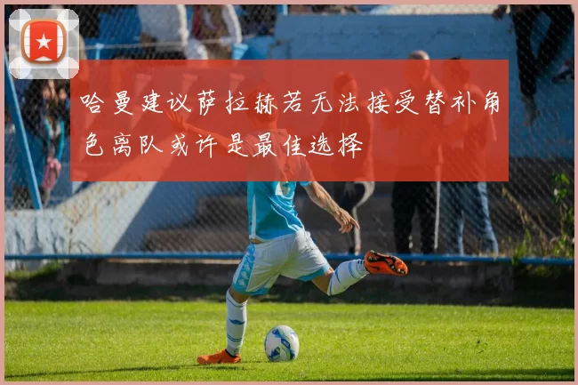 哈曼建议萨拉赫若无法接受替补角色离队或许是最佳选择
