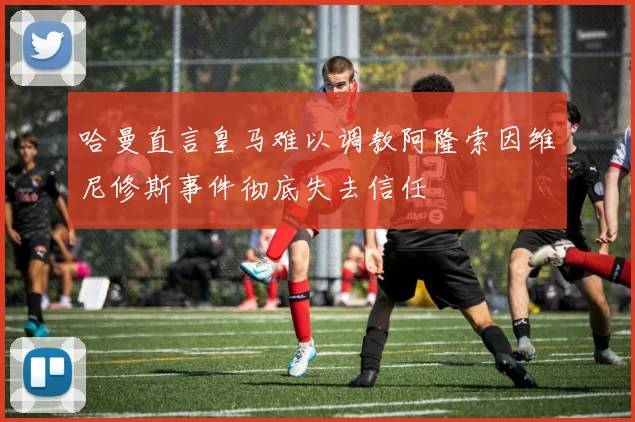 哈曼直言皇马难以调教阿隆索因维尼修斯事件彻底失去信任