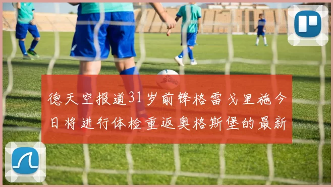 德天空报道31岁前锋格雷戈里施今日将进行体检重返奥格斯堡的最新消息